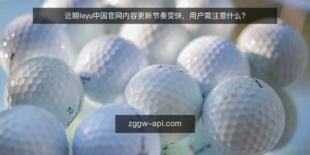 近期leyu中国官网内容更新节奏变快,用户需注意什么? — 眼下官网更新频率的变化 配图